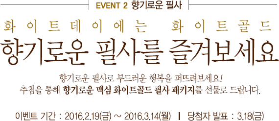 event2 향기로운 필사 화이트데이에는 화이트골드 향기로운 필사를 즐겨보세요 향기로운 필사로 부드러운 행복을 퍼뜨려보세요!추첨을 통해 향기로운 맥심 화이트골드 필사 패키지를 선물로 드립니다. 이벤트 기간 : 2016.2.18(목) ~ 2016.3.14(월)      당첨자 발표 : 3.21(월)