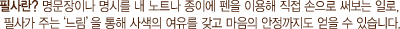 필사란? 명문장이나 명시를 내 노트나 종이에 펜을 이용해 직접 손으로 써보는 일로, 필사가 주는        을 통해 사색의 여유를 갖고 마음의 안정까지도 얻을 수 있습니다.