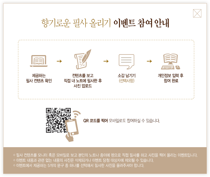 향기로운 필사 올리기 이벤트 참여 안내 제공하는 필사 컨텐츠 확인 컨텐츠를 보고 직접 내 노트에 필사한 후 사진 업로드 소감 남기기 (선택사항) 개인정보 입력 후 참여 완료 QR 코드를 찍어 모바일로도 참여하실 수 있습니다. ◇ 필사 컨텐츠를 모니터 혹은 모바일로 보고 본인의 노트나 종이에 펜으로 직접 필사를 하고 사진을 찍어 올리는 이벤트입니다. ◇ 이벤트 내용과 관련 없는 내용의 사진은 삭제되거나 이벤트 당첨 대상자에 제외될 수 있습니다.