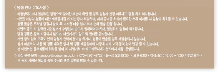 < 당첨 안내 유의사항 > - 비정상적이거나 불법적인 방법으로 참여한 부분이 확인 될 경우 당첨자 선정 이후에도 당첨 취소 처리됩니다. - 5만원 이상의 경품에 대한 제세공과금 22%는 당사 부담하며, 제세 공과금 처리에 필요한 서류 미제풀 시 당첨이 취소될 수 있습니다.- 경품 발송은 주차별 당첨자 발표 후 고지한 배송 일자 부터 순차 발송 진행 됩니다.- 이벤트 응모 시 입력한 개인정보가 수령인과 반드시 일치하여야 하며, 불일치시 당첨이 취소됩니다.- 당첨 경품은 중복 지급되지 않으며, 타인에게도 양도 및 판매를 금지합니다.- 개인 정보 입력 오류도 인해 당첨자 연락이 불가능 하거나, 경품이 반송될 경우 재발송되지 않습니다.- 상기 이벤트의 내용 및 경품 내역은 당사 및 경품 제공업체의 사정에 따라 고객 동의 없이 변경 될 수 있습니다.- 본 이벤트는 동서식품의 위탁을 받아 ㈜ 제일기획, ㈜레드커뮤니케이션즈에서 대행, 운영됩니다.◇ 당첨 관련 문의 manager@redcomm.co.kr  / 070-4801-2723  (월~금 오전10:00 ~ 오후 6:00 / 점심시간 : 12:00 - 1:00 / 주말 휴무 )   ※ 문의 사항은 메일을 통해 주시면 빠른 답변을 받을 수 있습니다.