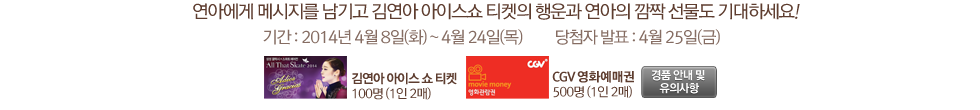 연아에게 메시지를 남기고 김연아 아이스쇼 티켓의 행운과 연아의 깜짝 선물도 기대하세요! 기간 : 2014년 4월 8일(화) ~ 4월 24일(목)          당첨자 발표 : 4월 25일(금)